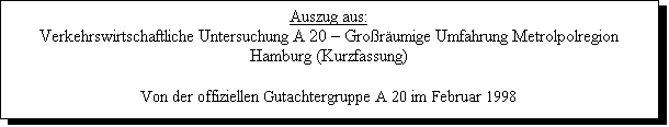Textfeld: Auszug aus:
Verkehrswirtschaftliche Untersuchung A 20 � Gro�r�umige Umfahrung Metrolpolregion Hamburg (Kurzfassung)

Von der offiziellen Gutachtergruppe A 20 im Februar 1998
