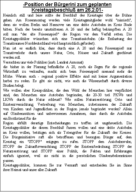 Textfeld: -Position der B�rgerini zum geplanten Kreistagsbeschlu� am 26.2.01-
Heimlich still und leise sollte der Beschlu� des Kreistages �ber die B�hne gehen. Am Rosenmontag werden viele Kreistagsmitglieder wohl "n�rrisch", denn sie wollen Berlin und Hannover um eine dritte Autobahn im Kreis Stade bitten. Nach der bereits umstrittenen A 26 und der heftig bek�mpften A 20 soll nun "der alte Friesenspie�" die Region vor dem Verfall retten. Die Kreistagspolitiker w�nschen sich eine Transitautobahn (die Entlastung des Transitraumes Norddeutschland wird haupts�chlich gefordert). 
Nun ist es endlich klar, dass durch eine A 20 und den Friesenspie� nur Transitverkehr durch unsere Natur, Orte, H�user und Zukunft geschleust werden soll.
Versuchten uns viele Politiker (insb. Landrat Armonat) 
die bisher in der Planung befindliche A 20, noch als Segen f�r die regionale Wirtschaft zu verkaufen, macht sich beim Friesenspie� niemand mehr die M�he. Warum auch - regional positive Effekte sind mit keiner Argumentation herbei zu reden. Es gibt sie nicht, wie auch die Wissenschaft durch diverse Studien belegt. 
Wie wollen aber Kreispolitiker, die dem Wohl der Menschen hier verpflichtet sind, den Menschen eine Autobahn begr�nden, die 20-30 tsd. PKWs und LKWs durch die Natur schleust? Wie sollen Naturzerst�rung, Orts- und Existenzvernichtung, Vertreibung von Menschen, zubetonieren der Zukunft von Kindern und Jugendlichen in der Region jemals begr�ndet werden? Allein auf Glaubenss�tzen und unbewiesenen Annahmen, dass durch die Autobahn ein Brotkr�mel f�r die
Region abf�llt derartige Entscheidungen zu treffen ist ungeheuerlich. Die Kreistagspolitiker die diesen Beschlu� fassen wollen und eine dritte Autobahn im Kreis wollen, bet�tigen sich als Totengr�ber f�r die Zukunft des Kreises. Die B�rgerinitiative ruft alle betroffenen und besorgten B�rger auf, dem Kreistag ein "STOPP" entgegen zu rufen. STOPP dem Autobahnwahn, STOPP der Zukunftsvernichtung, STOPP der Existenzbedrohung, STOPP der Naturzerst�rung und STOPP einer Politik, die Fakten und Erfahrungen einfach ignoriert, weil sie nicht in die pers�nlichen Glaubensbekenntnisse passen. 
Kreistagspolitiker, kommen Sie zur Vernunft und entscheiden Sie im Sinne ihrer Heimat und unser aller Zukunft


