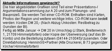 Textfeld: Aktuelle Informationen gew�nscht?
Die hier abgebildeten Grafiken sind Teil einer Pr�sentations-/ Argumentationssammlung zur A 20 und zum Planungs- und Bauproze�. Sie werden Teil einer CD-ROM. Enthalten sind Karten, Photos der Region und weitere wichtige Infos. CD-ROM kann bestellt werden: Kosten DM 20,- (Nach Abzug Unkosten: Restbetrag zu Gunsten der BI). 
Fertig ab Mitte Januar � DM 20 in Umschlag (J.Stark, Breitenwisch 1, 21709 Himmelpforten) oder Kopie der �berweisung (auf das BI-Konto) und die Bestellung zufaxen (04144-210045)/ zusenden. Oder Direktabholung: HenninGS+Partner (Alte Druckerei, B 73 gegen�ber Kirche/ Himmelpforten)



